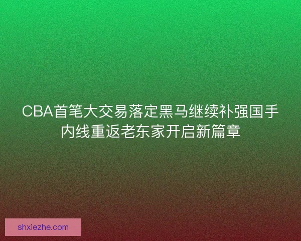 CBA首笔大交易落定黑马继续补强国手内线重返老东家开启新篇章