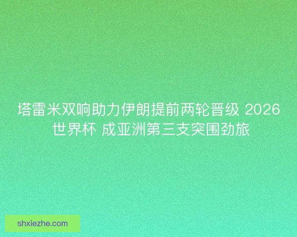 塔雷米双响助力伊朗提前两轮晋级 2026 世界杯 成亚洲第三支突围劲旅