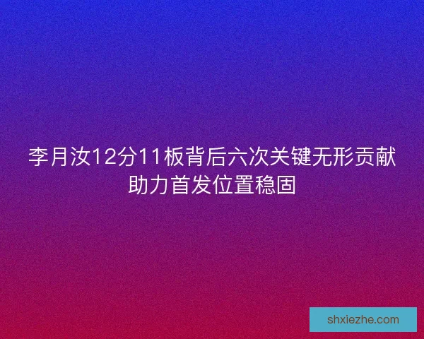 李月汝12分11板背后六次关键无形贡献助力首发位置稳固