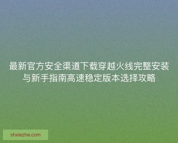 最新官方安全渠道下载穿越火线完整安装与新手指南高速稳定版本选择攻略