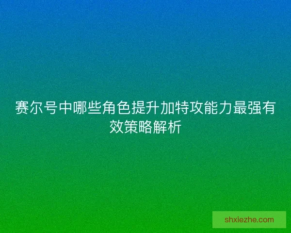 赛尔号中哪些角色提升加特攻能力最强有效策略解析