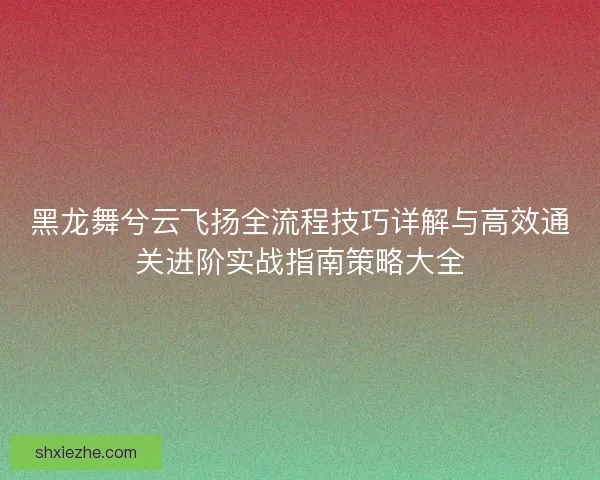 黑龙舞兮云飞扬全流程技巧详解与高效通关进阶实战指南策略大全 黑龙舞兮云飞扬全流程技巧详解与高效通关进阶实战指南策略大全