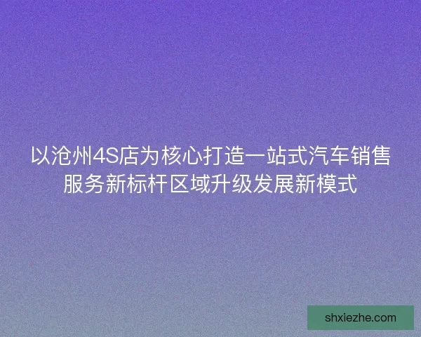 以沧州4S店为核心打造一站式汽车销售服务新标杆区域升级发展新模式