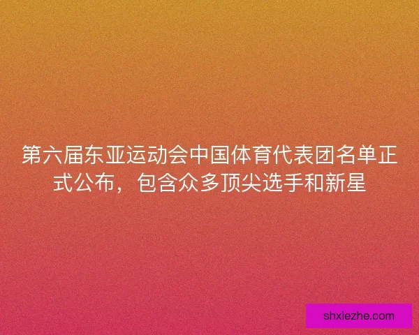 第六届东亚运动会中国体育代表团名单正式公布，包含众多顶尖选手和新星