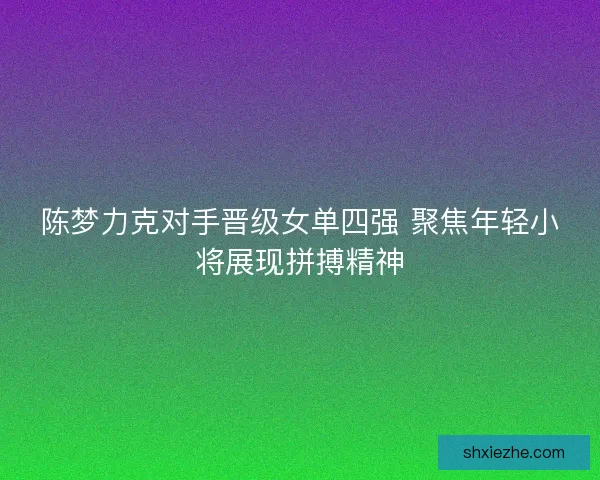 陈梦力克对手晋级女单四强 聚焦年轻小将展现拼搏精神