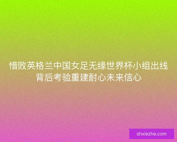 惜败英格兰中国女足无缘世界杯小组出线背后考验重建耐心未来信心