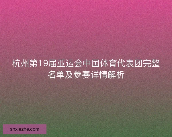 杭州第19届亚运会中国体育代表团完整名单及参赛详情解析
