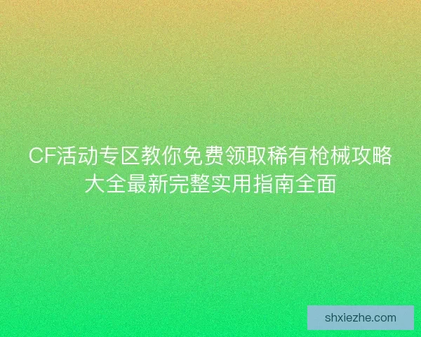 CF活动专区教你免费领取稀有枪械攻略大全最新完整实用指南全面