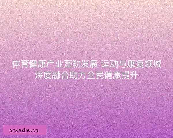 体育健康产业蓬勃发展 运动与康复领域深度融合助力全民健康提升 体育健康产业蓬勃发展 运动与康复领域深度融合助力全民健康提升