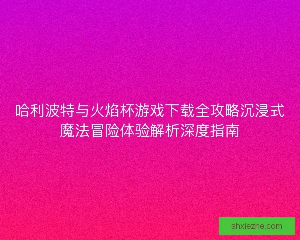 哈利波特与火焰杯游戏下载全攻略沉浸式魔法冒险体验解析深度指南