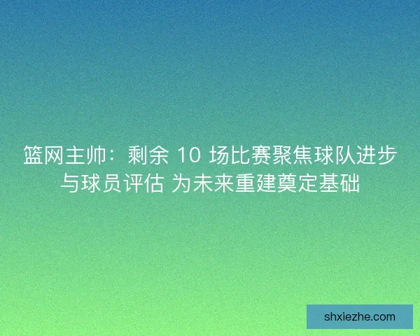 篮网主帅：剩余 10 场比赛聚焦球队进步与球员评估 为未来重建奠定基础