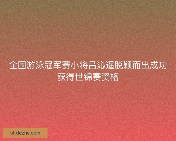 全国游泳冠军赛小将吕沁遥脱颖而出成功获得世锦赛资格 全国游泳冠军赛小将吕沁遥脱颖而出成功获得世锦赛资格