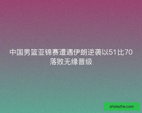 中国男篮亚锦赛遭遇伊朗逆袭以51比70落败无缘晋级 中国男篮亚锦赛遭遇伊朗逆袭以51比70落败无缘晋级