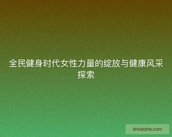 全民健身时代女性力量的绽放与健康风采探索 全民健身时代女性力量的绽放与健康风采探索