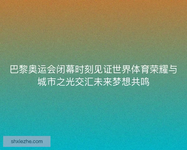 巴黎奥运会闭幕时刻见证世界体育荣耀与城市之光交汇未来梦想共鸣