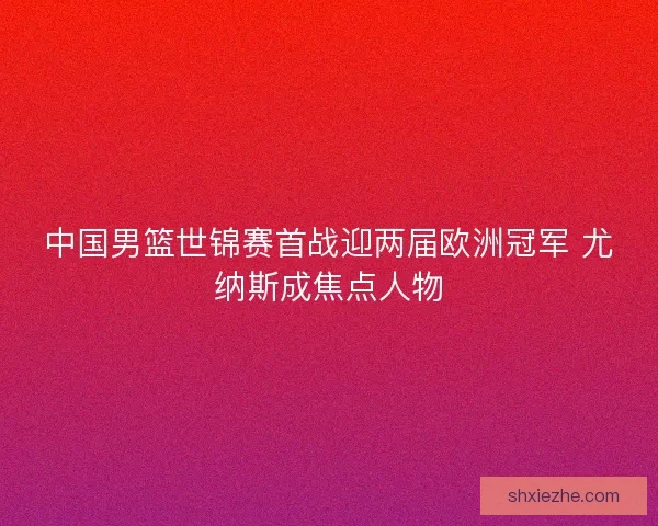 中国男篮世锦赛首战迎两届欧洲冠军 尤纳斯成焦点人物