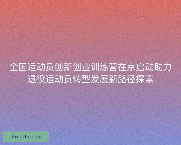 全国运动员创新创业训练营在京启动助力退役运动员转型发展新路径探索