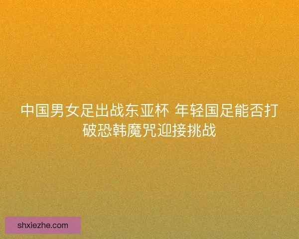 中国男女足出战东亚杯 年轻国足能否打破恐韩魔咒迎接挑战