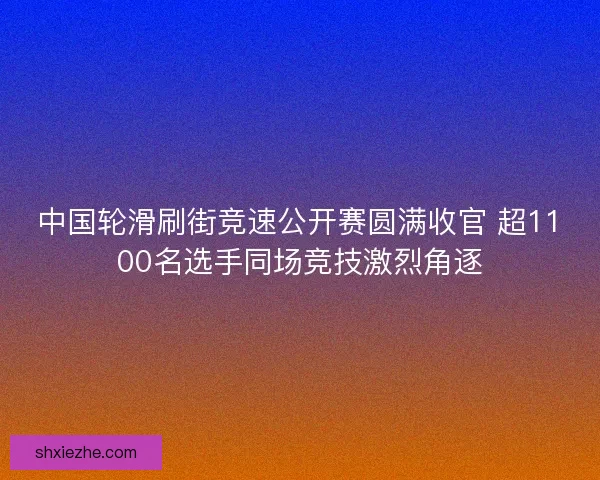 中国轮滑刷街竞速公开赛圆满收官 超1100名选手同场竞技激烈角逐
